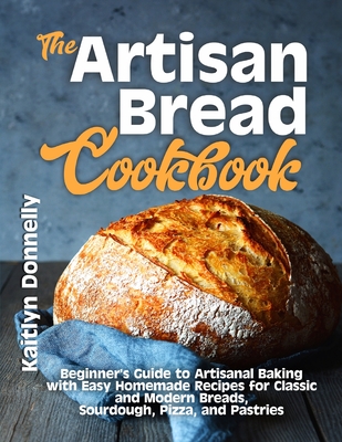 The Artisan Bread Cookbook: Beginner's Guide to Artisanal Baking with Easy Homemade Recipes for Classic and Modern Breads, Sourdough, Pizza, and Pastries - Donnelly, Kaitlyn