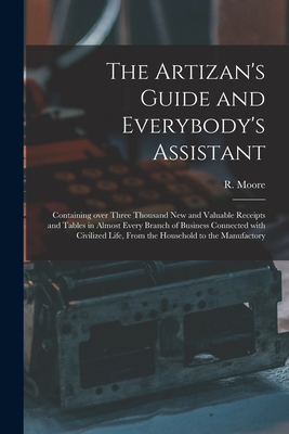 The Artizan's Guide and Everybody's Assistant [microform]: Containing Over Three Thousand New and Valuable Receipts and Tables in Almost Every Branch of Business Connected With Civilized Life, From the Household to the Manufactory - Moore, R (Richard) Fl 1871-1907 (Creator)