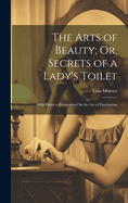 The Arts of Beauty; Or, Secrets of a Lady's Toilet: With Hints to Gentlemen On the Art of Fascinating