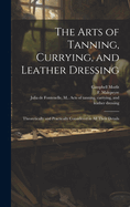 The Arts of Tanning, Currying and Leather Dressing; Theoretically and Practically Considered in All Their Details