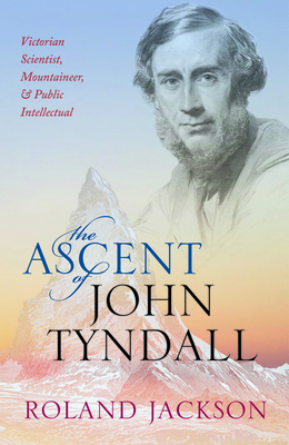 The Ascent of John Tyndall: Victorian Scientist, Mountaineer, and Public Intellectual - Jackson, Roland