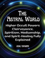 The Astral World: Higher Occult Powers Clairvoyance, Spiritism, Mediumship, and Spirit-Healing Fully Explained
