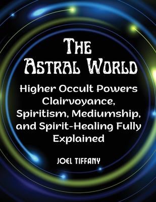 The Astral World: Higher Occult Powers Clairvoyance, Spiritism, Mediumship, and Spirit-Healing Fully Explained - Joel Tiffany