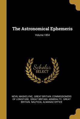 The Astronomical Ephemeris; Volume 1854 - Maskelyne, Nevil, and Great Britain Commissioners of Longitu (Creator), and Great Britain Admiralty (Creator)