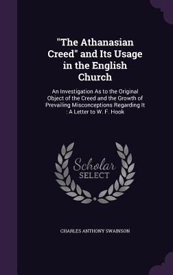 "The Athanasian Creed" and Its Usage in the English Church: An Investigation As to the Original Object of the Creed and the Growth of Prevailing Misconceptions Regarding It: A Letter to W. F. Hook - Swainson, Charles Anthony