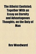 The Atheist Confuted: Together with an Essay on Eternity and Advantageous Thoughts, on the Duty of Man