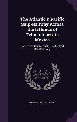 The Atlantic & Pacific Ship-Railway Across the Isthmus of Tehuantepec, in Mexico: Considered Commercially, Politically & Constructively - Corthell, Elmer Lawrence