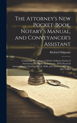 The Attorney's New Pocket-Book, Notary's Manual, and Conveyancer's Assistant: Containing Precedents of All the Ordinary Forms of Assurances, and Other Instruments: With Practical Instructions for Drawing Deeds, Wills, and Abstracts of Title: Also Notari - Shipman, Richard