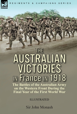 The Australian Victories in France in 1918: the Battles of the Australian Army on the Western Front During the Final Year of the First World War - Monash, John, Sir