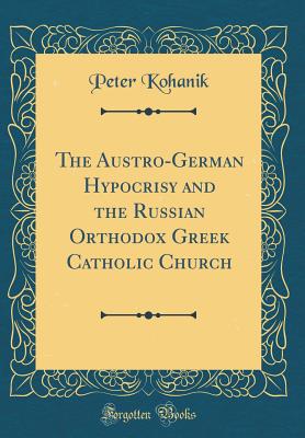 The Austro-German Hypocrisy and the Russian Orthodox Greek Catholic Church (Classic Reprint) - Kohanik, Peter