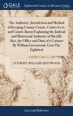 The Authority, Jurisdiction and Method of Keeping County-Courts, Courts-Leet, and Courts-Baron Explaining the Judicial and Ministerial Authority of Sheriffs Also, the Office and Duty of a Coroner By William Greenwood, Gent The Eighthed - Greenwood, Attorney William