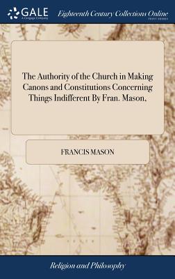 The Authority of the Church in Making Canons and Constitutions Concerning Things Indifferent By Fran. Mason, - Mason, Francis