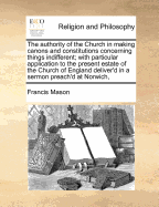 The Authority of the Church in Making Canons and Constitutions Concerning Things Indifferent; With Particular Application to the Present Estate of the Church of England Deliver'd in a Sermon Preach'd at Norwich,