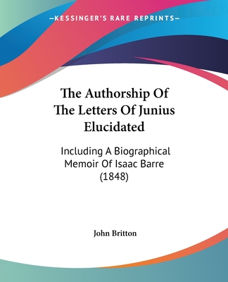 The Authorship Of The Letters Of Junius Elucidated: Including A Biographical Memoir Of Isaac Barre (1848) - Britton, John