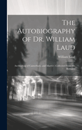 The Autobiography of Dr. William Laud: Archbishop of Canterbury, and Martyr: Collected from His Remains