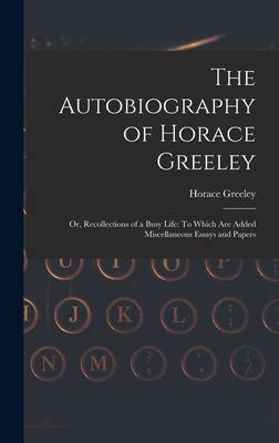 The Autobiography of Horace Greeley: Or, Recollections of a Busy Life: To Which Are Added Miscellaneous Essays and Papers - Greeley, Horace