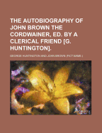 The Autobiography of John Brown the Cordwainer, Ed. by a Clerical Friend [G. Huntington]