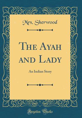 The Ayah and Lady: An Indian Story (Classic Reprint) - Sherwood, Mrs