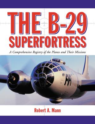 The B-29 Superfortress: A Comprehensive Registry of the Planes and Their Missions - Mann, Robert A