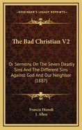 The Bad Christian V2: Or Sermons on the Seven Deadly Sins and the Different Sins Against God and Our Neighbor (1887)