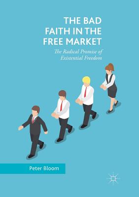 The Bad Faith in the Free Market: The Radical Promise of Existential Freedom - Bloom, Peter