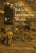 The Baldwin Locomotive Works, 1831-1915: A Study in American Industrial Practice - Brown, John K, Professor