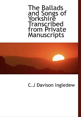 The Ballads and Songs of Yorkshire Transcribed from Private Manuscripts - Ingledew, C J Davison