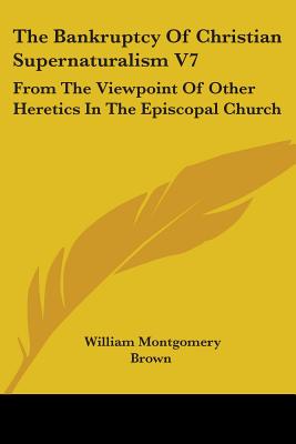 The Bankruptcy Of Christian Supernaturalism V7: From The Viewpoint Of Other Heretics In The Episcopal Church - Brown, William Montgomery