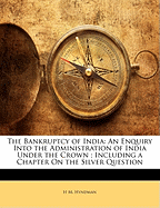 The Bankruptcy of India: An Enquiry Into the Administration of India Under the Crown; Including a Chapter on the Silver Question