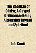 The Baptism of Christ: A Gospel Ordinance: Being Altogether Inward and Spiritual...