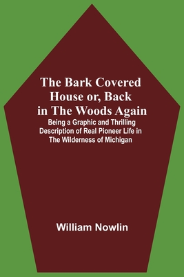 The Bark Covered House Or, Back In The Woods Again; Being A Graphic And Thrilling Description Of Real Pioneer Life In The Wilderness Of Michigan - Nowlin, William