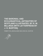 The Baronial and Ecclesiastical Antiquities of Scotland Illustrated, by R. W. Billings [With Letterpress by J. H. Burton]