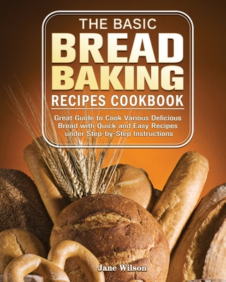 The Basic Bread Baking Recipes Cookbook: Great Guide to Cook Various Delicious Bread with Quick and Easy Recipes under Step-by-Step Instructions - Wilson, Jane