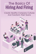 The Basics Of Hiring And Firing: Create Healthy Company Cultures And Transform Their Teams: Hiring And Firing Strategy