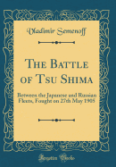 The Battle of Tsu Shima: Between the Japanese and Russian Fleets, Fought on 27th May 1905 (Classic Reprint)