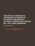 The Battle of Waterloo, Containing the Series of Accounts Published by Authority, British and Foreign [&C.]. by a Near Observer