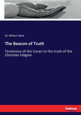 The Beacon of Truth: Testimony of the Coran to the truth of the Christian religion - Muir, William, Sir