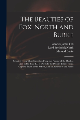 The Beauties of Fox, North and Burke: Selected From Their Speeches, From the Passing of the Quebec Act, in the Year 1774, Down to the Present Time: With a Copious Index to the Whole, and an Address to the Public - Fox, Charles James 1749-1806, and North, Frederick Lord (Creator), and Burke, Edmund 1729-1797