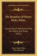 The Beauties of Henry Kirke White: Consisting of Selections from His Poetry and Prose (Classic Reprint)
