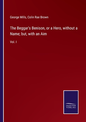 The Beggar's Benison, or a Hero, without a Name; but, with an Aim: Vol. I - Mills, George, and Brown, Colin Rae