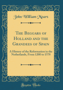 The Beggars of Holland and the Grandees of Spain: A History of the Reformation in the Netherlands, from 1200 to 1578 (Classic Reprint)