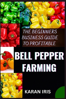 The Beginners Business Guide to Profitable Bell Pepper Farming: Unlocking Success: A Comprehensive Guide to Lucrative Bell Pepper Farming for Beginners - Iris, Karan