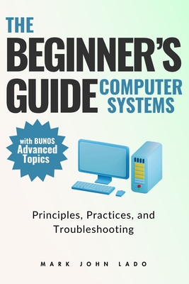 The Beginner's Guide Computer Systems; Principles, Practices, and Troubleshooting: Computer Hardware Fundamentals, PC Assembly and Disassembly, Preventive Maintenance and Troubleshooting, Operating Systems and Software, and Networking Fundamentals - Lado, Mark John Perez