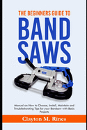 The Beginners Guide to Band Saws: Manual on how to Choose, Install, Maintain and Troubleshooting Tips for your Bandsaw with Basic Projects