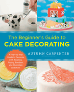 The Beginner's Guide to Cake Decorating: A Step-by-step Guide to Decorate with Frosting, Piping, Fondant, and Chocolate and More