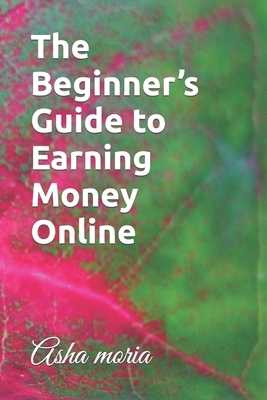 The Beginner's Guide to Earning Money Online - Moria, Asha