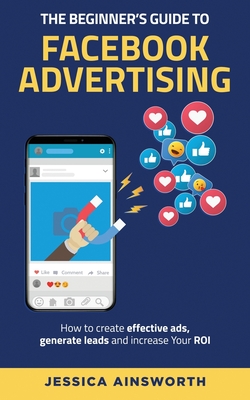 The Beginner's Guide to Facebook Advertising: How to Create Effective Ads, Generate Leads and Increase Your ROI - Ainsworth, Jessica