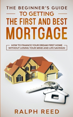 The Beginner's Guide To Getting The First And Best Mortgage: How to Finance your Dream First Home Without Losing your Mind and Life Savings! - Reed, Ralph