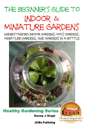 The Beginner's Guide to Indoor and Miniature Gardens: Understanding Indoor Gardens, Moss Gardens, Miniature Gardens and Gardens in a Bottle
