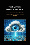 The Beginner's Guide to JavaScript: An Essential Introduction to Coding for Web Development, Interactive Sites, and Beyond